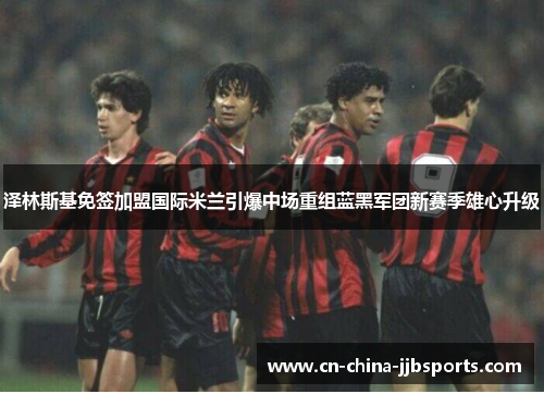 泽林斯基免签加盟国际米兰引爆中场重组蓝黑军团新赛季雄心升级 泽林斯基免签加盟国际米兰引爆中场重组蓝黑军团新赛季雄心升级