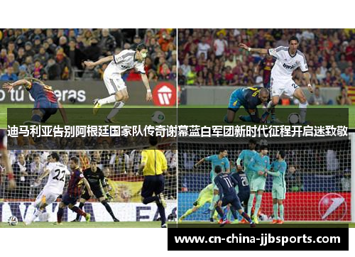 迪马利亚告别阿根廷国家队传奇谢幕蓝白军团新时代征程开启迷致敬